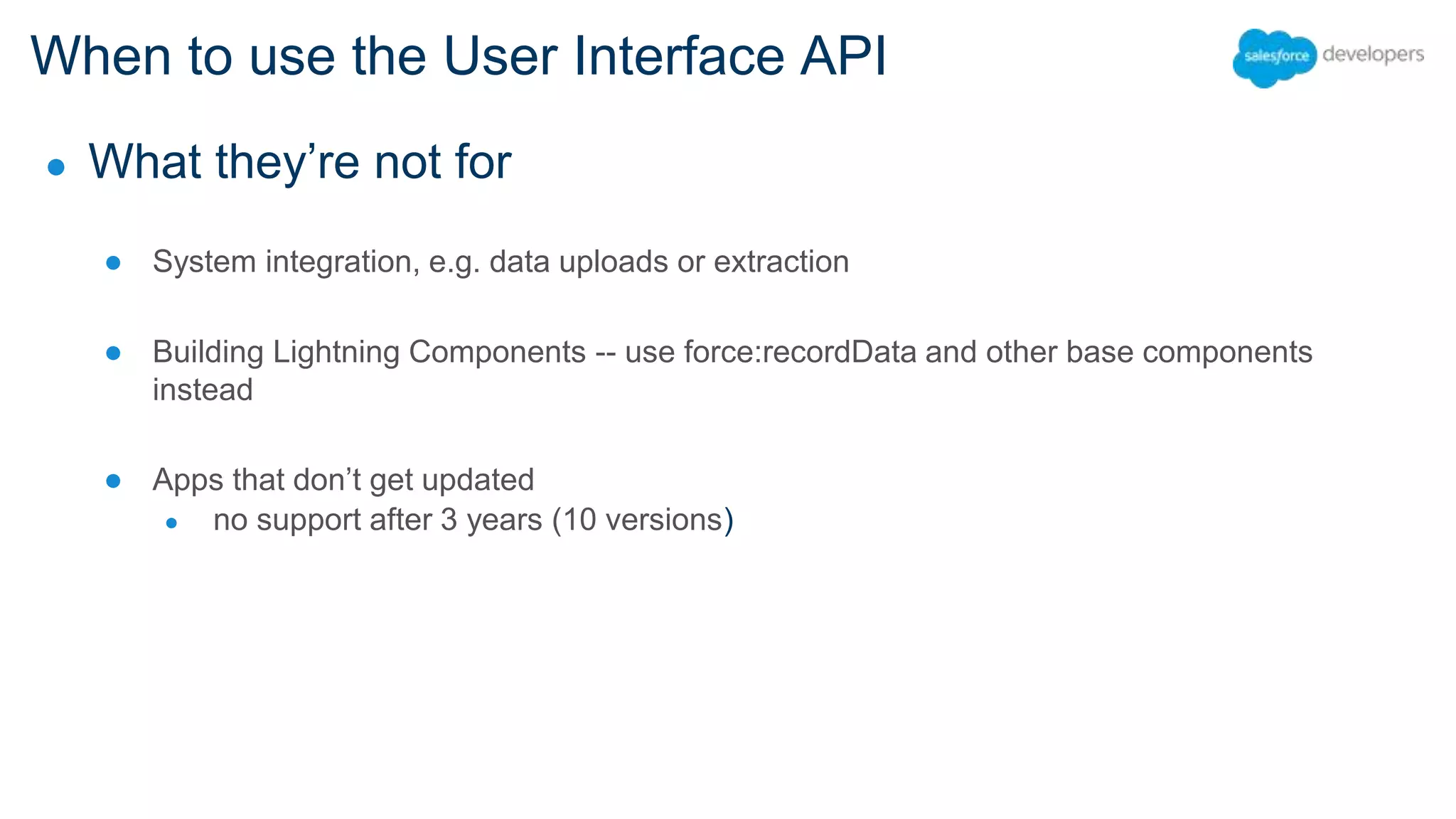 When to use the User Interface API ● What they’re not for ● System integration, e.g. data uploads or extraction ● Building Lightning Components -- use force:recordData and other base components instead ● Apps that don’t get updated ● no support after 3 years (10 versions) 