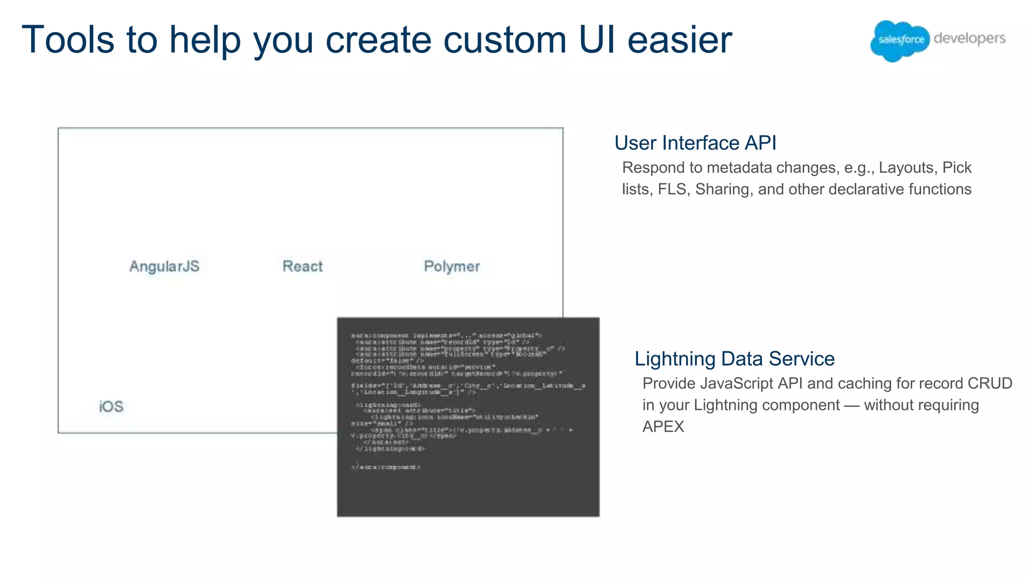 Tools to help you create custom UI easier User Interface API Respond to metadata changes, e.g., Layouts, Pick lists, FLS, Sharing, and other declarative functions Lightning Data Service Provide JavaScript API and caching for record CRUD in your Lightning component — without requiring APEX 