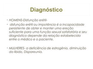 Diagnóstico
• HOMENS-Disfunção erétil• disfunção erétil ou impotência é a incapacidade
persistente de obter e manter uma ereção
suficiente para uma função sexual satisfatória e seu
diagnóstico depende da relação estabelecida
entre o médico e o paciente.
• MULHERES- a deficiência de estrogênio, diminuição
da libido, Dispareunia.

 