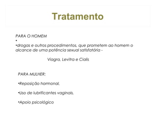 Tratamento
PARA O HOMEM
•
•drogas e outros procedimentos, que prometem ao homem o
alcance de uma potência sexual satisfatória Viagra, Levitra e Cialis

PARA MULHER:
•Reposição hormonal,
•Uso de lubrificantes vaginais,
•Apoio psicológico

 