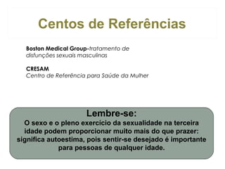Centos de Referências
Boston Medical Group-tratamento de
disfunções sexuais masculinas
CRESAM
Centro de Referência para Saúde da Mulher

Lembre-se:
O sexo e o pleno exercício da sexualidade na terceira
idade podem proporcionar muito mais do que prazer:
significa autoestima, pois sentir-se desejado é importante
para pessoas de qualquer idade.

 