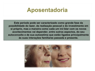 Aposentadoria
• Este período pode ser caracterizado como grande fase da
possibilidade do lazer, da realização pessoal e do investimento em
si próprio, mas a maneira como cada um irá lidar com os novos
acontecimentos vai depender, entre outros aspectos, do seu
autoconceito e de sua autoestima que estão ligados principalmente
às suas interações familiares passada e presente.

 