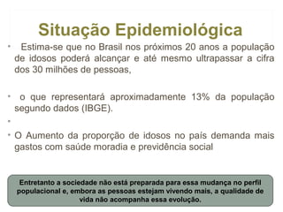 Situação Epidemiológica
•

Estima-se que no Brasil nos próximos 20 anos a população
de idosos poderá alcançar e até mesmo ultrapassar a cifra
dos 30 milhões de pessoas,

• o que representará aproximadamente 13% da população
segundo dados (IBGE).
•
• O Aumento da proporção de idosos no país demanda mais
gastos com saúde moradia e previdência social

Entretanto a sociedade não está preparada para essa mudança no perfil
populacional e, embora as pessoas estejam vivendo mais, a qualidade de
vida não acompanha essa evolução.

 