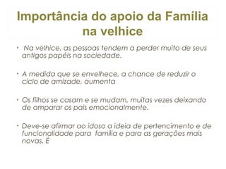 Importância do apoio da Família
na velhice
•  Na velhice, as pessoas tendem a perder muito de seus
antigos papéis na sociedade.
• A medida que se envelhece, a chance de reduzir o
ciclo de amizade, aumenta
• Os filhos se casam e se mudam, muitas vezes deixando
de amparar os pais emocionalmente.
• Deve-se afirmar ao idoso a ideia de pertencimento e de
funcionalidade para  família e para as gerações mais
novas. É

 