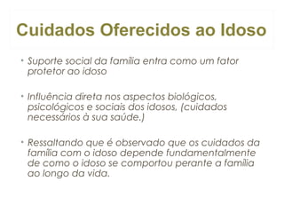 Cuidados Oferecidos ao Idoso
• Suporte social da família entra como um fator
protetor ao idoso
• Influência direta nos aspectos biológicos,
psicológicos e sociais dos idosos, (cuidados
necessários à sua saúde.)
• Ressaltando que é observado que os cuidados da
família com o idoso depende fundamentalmente
de como o idoso se comportou perante a família
ao longo da vida.

 