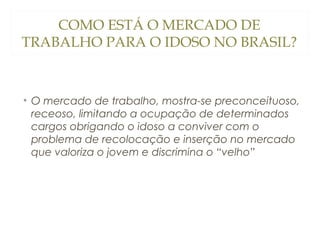 COMO ESTÁ O MERCADO DE
TRABALHO PARA O IDOSO NO BRASIL?

• O mercado de trabalho, mostra-se preconceituoso,
receoso, limitando a ocupação de determinados
cargos obrigando o idoso a conviver com o
problema de recolocação e inserção no mercado
que valoriza o jovem e discrimina o “velho”

 