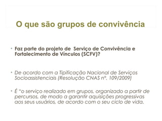 O que são grupos de convivência
• Faz parte do projeto de Serviço de Convivência e
Fortalecimento de Vínculos (SCFV)?

• De acordo com a Tipificação Nacional de Serviços
Socioassistenciais (Resolução CNAS nº. 109/2009)
• É “o serviço realizado em grupos, organizado a partir de
percursos, de modo a garantir aquisições progressivas
aos seus usuários, de acordo com o seu ciclo de vida.

 