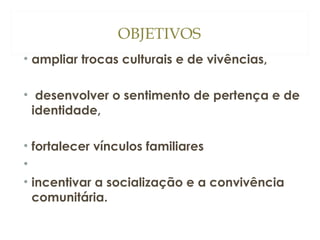 OBJETIVOS
• ampliar trocas culturais e de vivências,
• desenvolver o sentimento de pertença e de
identidade,
• fortalecer vínculos familiares
•
• incentivar a socialização e a convivência
comunitária.

 