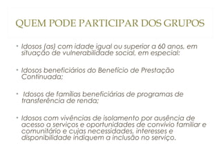 QUEM PODE PARTICIPAR DOS GRUPOS
• Idosos (as) com idade igual ou superior a 60 anos, em
situação de vulnerabilidade social, em especial:
• Idosos beneficiários do Benefício de Prestação
Continuada;
• Idosos de famílias beneficiárias de programas de
transferência de renda;
• Idosos com vivências de isolamento por ausência de
acesso a serviços e oportunidades de convívio familiar e
comunitário e cujas necessidades, interesses e
disponibilidade indiquem a inclusão no serviço.

 
