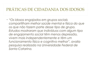 PRÁTICAS DE CIDADANIA DOS IDOSOS
• “Os idosos engajados em grupos sociais
compartilham melhor saúde mental e física do que
os que não fazem parte desse tipo de grupo.
Estudos mostraram que indivíduos com algum tipo
de engajamento social têm menos depressão,
vivem mais independentemente e têm um
funcionamento físico e cognitivo melhor”, avalia
pesquisa realizada na Universidade Federal de
Santa Catarina.

 