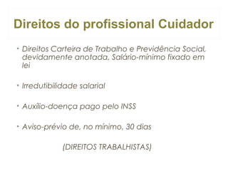 Direitos do profissional Cuidador
• Direitos Carteira de Trabalho e Previdência Social,
devidamente anotada, Salário-mínimo fixado em
lei
• Irredutibilidade salarial
• Auxílio-doença pago pelo INSS
• Aviso-prévio de, no mínimo, 30 dias
(DIREITOS TRABALHISTAS)

 