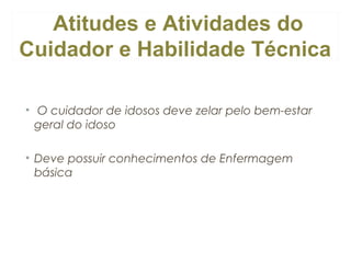 Atitudes e Atividades do
Cuidador e Habilidade Técnica
• O cuidador de idosos deve zelar pelo bem-estar
geral do idoso
• Deve possuir conhecimentos de Enfermagem
básica

 