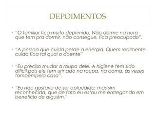 DEPOIMENTOS
• “O familiar fica muito deprimido. Não dorme na hora
que tem pra dormir, não consegue, fica preocupado”.
• “A pessoa que cuida perde a energia. Quem realmente
cuida fica tal qual o doente”
• “Eu preciso mudar a roupa dele. A higiene tem sido
difícil,pois ele tem urinado na roupa, na cama, às vezes
tambémpela casa”.
• “Eu não gostaria de ser aplaudida, mas sim
reconhecida, que de fato eu estou me entregando em
benefício de alguém.”

 