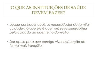 O QUE AS INSTITUIÇÕES DE SAÚDE
DEVEM FAZER?
• buscar conhecer quais as necessidades do familiar
cuidador, já que ele é quem irá se responsabilizar
pelo cuidado do doente no domicílio
• Dar apoio para que consiga viver a situação de
forma mais tranqüila,

 