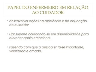 PAPEL DO ENFERMEIRO EM RELAÇÃO
AO CUIDADOR
• desenvolver ações na assistência e na educação
do cuidador
• Dar suporte colocando-se em disponibilidade para
oferecer apoio emocional.
• Fazendo com que a pessoa sinta-se importante,
valorizada e amada.

 