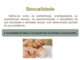 Sexualidade
Define-se como as preferências, predisposições ou
experiências sexuais, na experimentação e descoberta da
sua identidade e atividade sexual, num determinado período
da sua existência.
A sexualidade do idoso é um grande alvo de dúvidas e preconceitos.

 