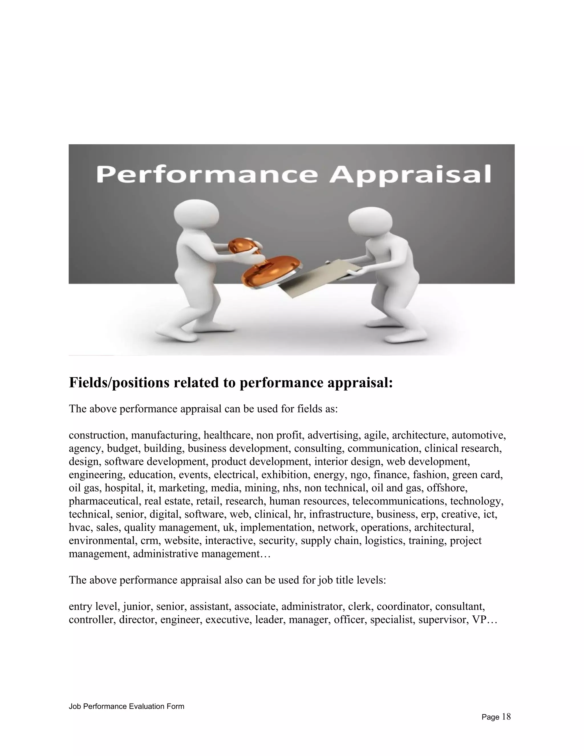 Fields/positions related to performance appraisal:
The above performance appraisal can be used for fields as:
construction, manufacturing, healthcare, non profit, advertising, agile, architecture, automotive,
agency, budget, building, business development, consulting, communication, clinical research,
design, software development, product development, interior design, web development,
engineering, education, events, electrical, exhibition, energy, ngo, finance, fashion, green card,
oil gas, hospital, it, marketing, media, mining, nhs, non technical, oil and gas, offshore,
pharmaceutical, real estate, retail, research, human resources, telecommunications, technology,
technical, senior, digital, software, web, clinical, hr, infrastructure, business, erp, creative, ict,
hvac, sales, quality management, uk, implementation, network, operations, architectural,
environmental, crm, website, interactive, security, supply chain, logistics, training, project
management, administrative management…
The above performance appraisal also can be used for job title levels:
entry level, junior, senior, assistant, associate, administrator, clerk, coordinator, consultant,
controller, director, engineer, executive, leader, manager, officer, specialist, supervisor, VP…
Job Performance Evaluation Form
Page 18
 