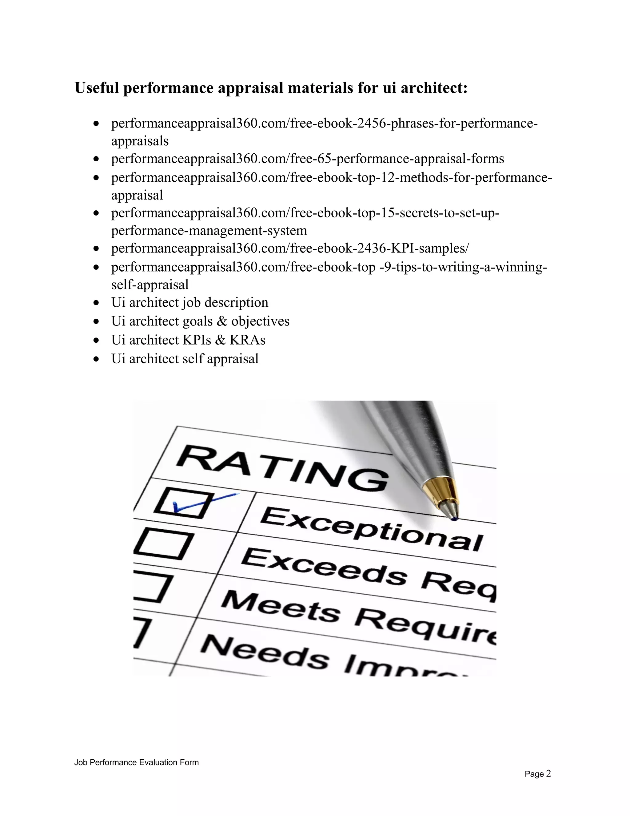 Useful performance appraisal materials for ui architect:
• performanceappraisal360.com/free-ebook-2456-phrases-for-performance-
appraisals
• performanceappraisal360.com/free-65-performance-appraisal-forms
• performanceappraisal360.com/free-ebook-top-12-methods-for-performance-
appraisal
• performanceappraisal360.com/free-ebook-top-15-secrets-to-set-up-
performance-management-system
• performanceappraisal360.com/free-ebook-2436-KPI-samples/
• performanceappraisal360.com/free-ebook-top -9-tips-to-writing-a-winning-
self-appraisal
• Ui architect job description
• Ui architect goals & objectives
• Ui architect KPIs & KRAs
• Ui architect self appraisal
Job Performance Evaluation Form
Page 2
 