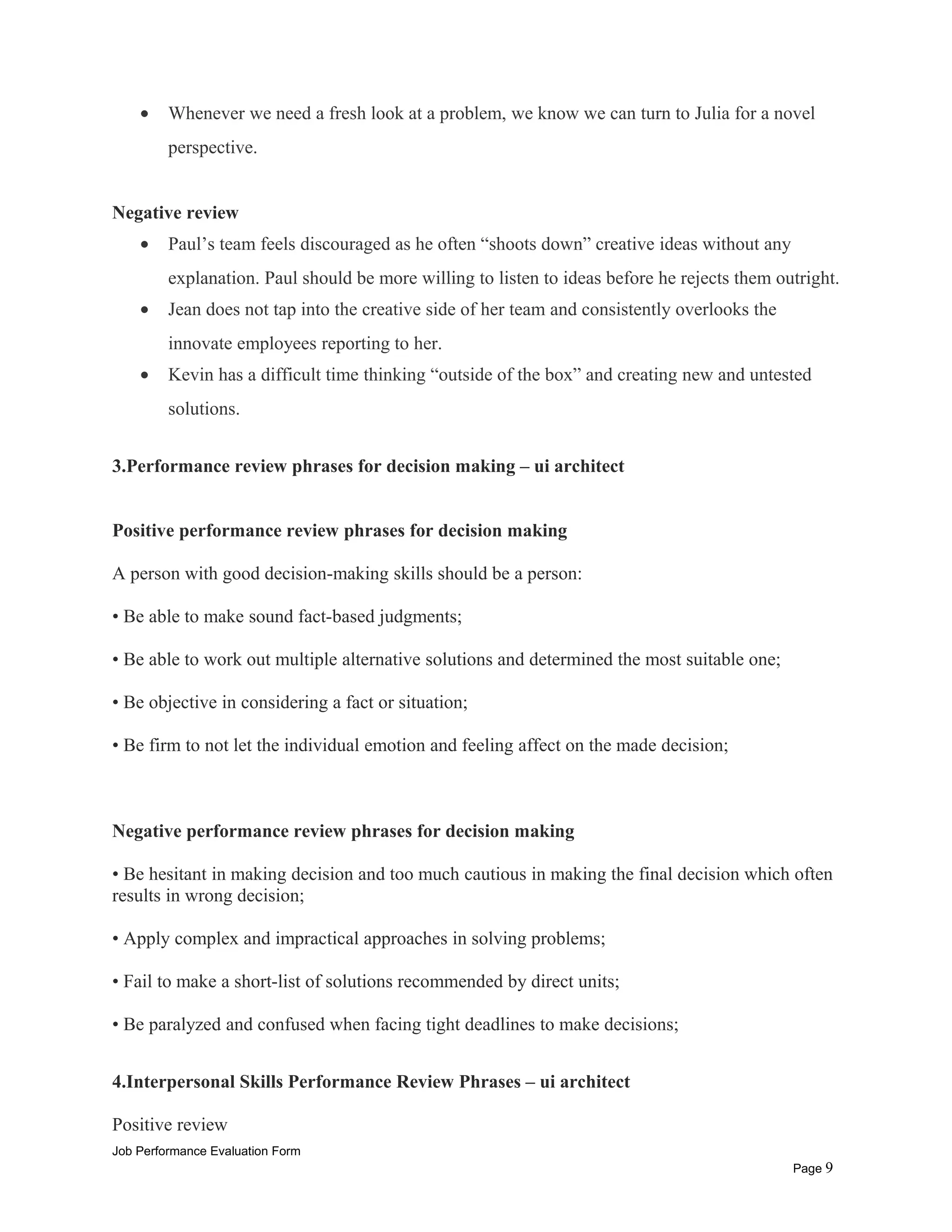 • Whenever we need a fresh look at a problem, we know we can turn to Julia for a novel
perspective.
Negative review
• Paul’s team feels discouraged as he often “shoots down” creative ideas without any
explanation. Paul should be more willing to listen to ideas before he rejects them outright.
• Jean does not tap into the creative side of her team and consistently overlooks the
innovate employees reporting to her.
• Kevin has a difficult time thinking “outside of the box” and creating new and untested
solutions.
3.Performance review phrases for decision making – ui architect
Positive performance review phrases for decision making
A person with good decision-making skills should be a person:
• Be able to make sound fact-based judgments;
• Be able to work out multiple alternative solutions and determined the most suitable one;
• Be objective in considering a fact or situation;
• Be firm to not let the individual emotion and feeling affect on the made decision;
Negative performance review phrases for decision making
• Be hesitant in making decision and too much cautious in making the final decision which often
results in wrong decision;
• Apply complex and impractical approaches in solving problems;
• Fail to make a short-list of solutions recommended by direct units;
• Be paralyzed and confused when facing tight deadlines to make decisions;
4.Interpersonal Skills Performance Review Phrases – ui architect
Positive review
Job Performance Evaluation Form
Page 9
 