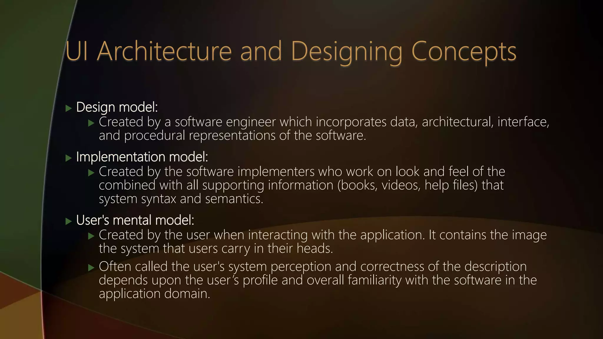  Design model:
 Created by a software engineer which incorporates data, architectural, interface,
and procedural representations of the software.
 Implementation model:
 Created by the software implementers who work on look and feel of the
combined with all supporting information (books, videos, help files) that
system syntax and semantics.
 User's mental model:
 Created by the user when interacting with the application. It contains the image
the system that users carry in their heads.
 Often called the user's system perception and correctness of the description
depends upon the user’s profile and overall familiarity with the software in the
application domain.
 