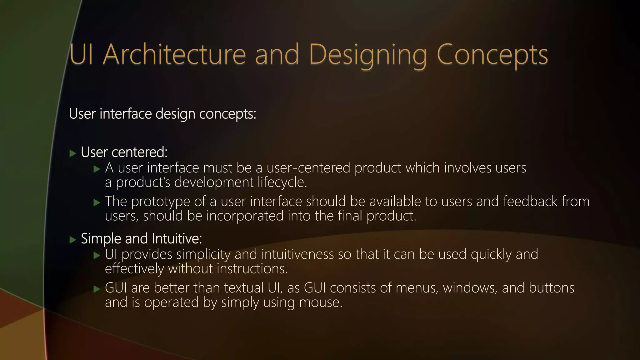User interface design concepts:
 User centered:
 A user interface must be a user-centered product which involves users
a product’s development lifecycle.
 The prototype of a user interface should be available to users and feedback from
users, should be incorporated into the final product.
 Simple and Intuitive:
 UI provides simplicity and intuitiveness so that it can be used quickly and
effectively without instructions.
 GUI are better than textual UI, as GUI consists of menus, windows, and buttons
and is operated by simply using mouse.
 