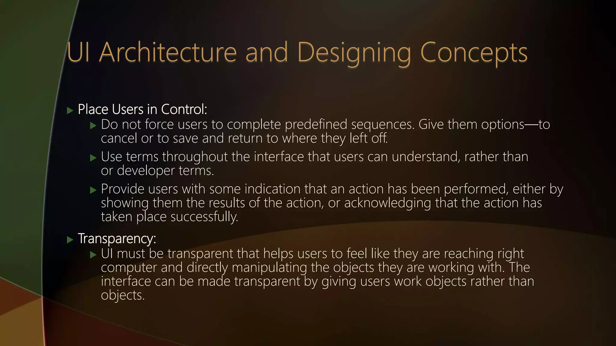  Place Users in Control:
 Do not force users to complete predefined sequences. Give them options—to
cancel or to save and return to where they left off.
 Use terms throughout the interface that users can understand, rather than
or developer terms.
 Provide users with some indication that an action has been performed, either by
showing them the results of the action, or acknowledging that the action has
taken place successfully.
 Transparency:
 UI must be transparent that helps users to feel like they are reaching right
computer and directly manipulating the objects they are working with. The
interface can be made transparent by giving users work objects rather than
objects.
 
