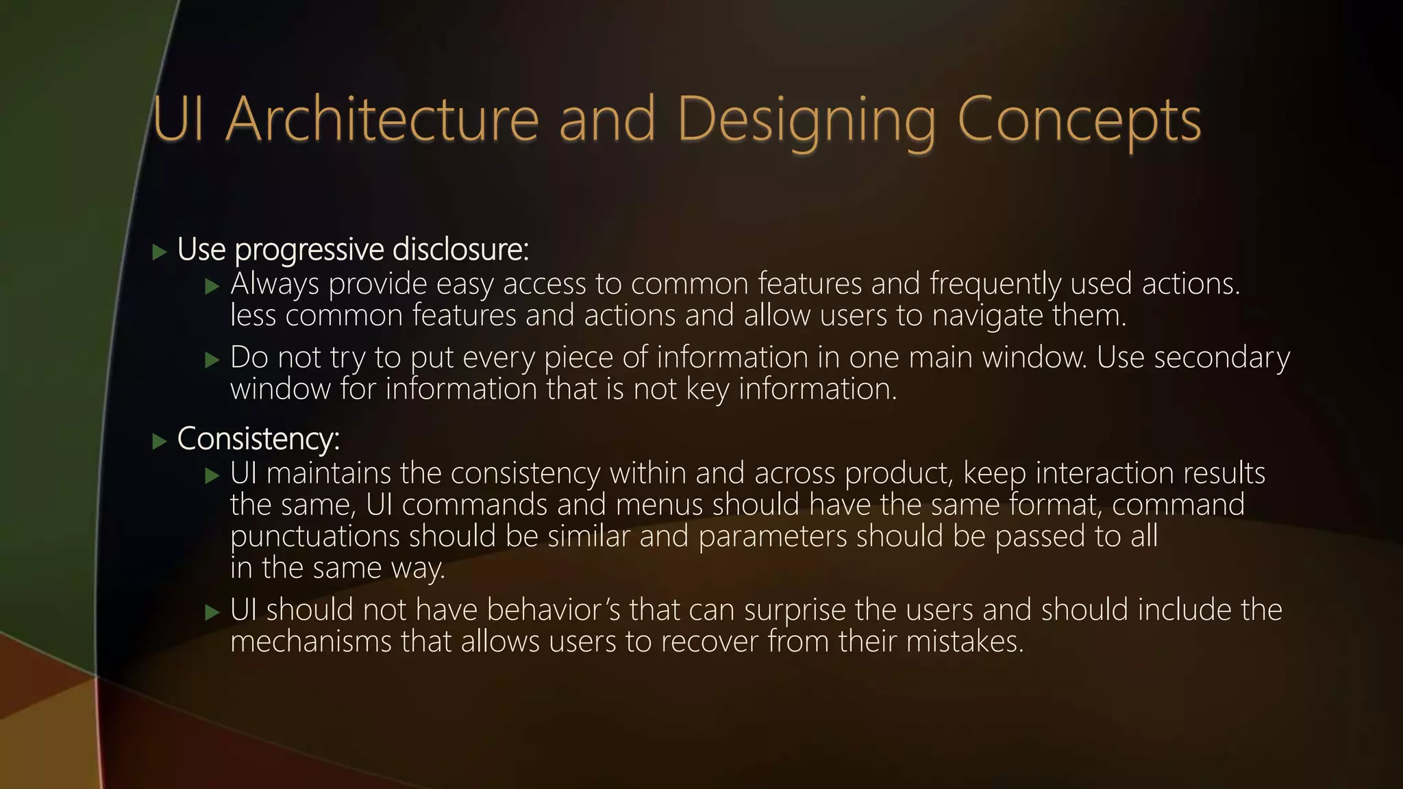  Use progressive disclosure:
 Always provide easy access to common features and frequently used actions.
less common features and actions and allow users to navigate them.
 Do not try to put every piece of information in one main window. Use secondary
window for information that is not key information.
 Consistency:
 UI maintains the consistency within and across product, keep interaction results
the same, UI commands and menus should have the same format, command
punctuations should be similar and parameters should be passed to all
in the same way.
 UI should not have behavior’s that can surprise the users and should include the
mechanisms that allows users to recover from their mistakes.
 
