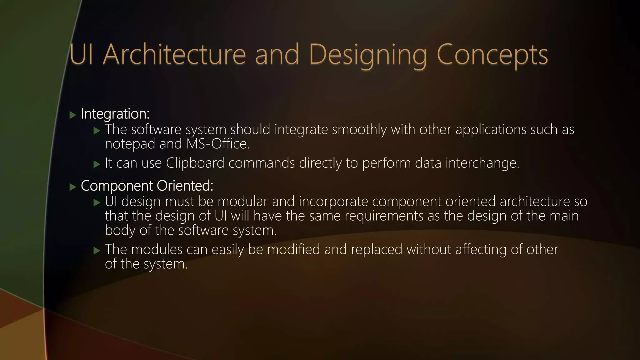  Integration:
 The software system should integrate smoothly with other applications such as
notepad and MS-Office.
 It can use Clipboard commands directly to perform data interchange.
 Component Oriented:
 UI design must be modular and incorporate component oriented architecture so
that the design of UI will have the same requirements as the design of the main
body of the software system.
 The modules can easily be modified and replaced without affecting of other
of the system.
 