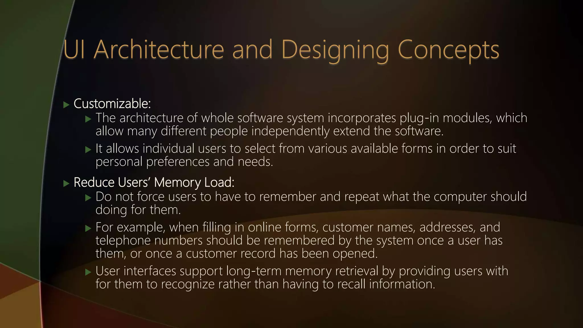  Customizable:
 The architecture of whole software system incorporates plug-in modules, which
allow many different people independently extend the software.
 It allows individual users to select from various available forms in order to suit
personal preferences and needs.
 Reduce Users’ Memory Load:
 Do not force users to have to remember and repeat what the computer should
doing for them.
 For example, when filling in online forms, customer names, addresses, and
telephone numbers should be remembered by the system once a user has
them, or once a customer record has been opened.
 User interfaces support long-term memory retrieval by providing users with
for them to recognize rather than having to recall information.
 