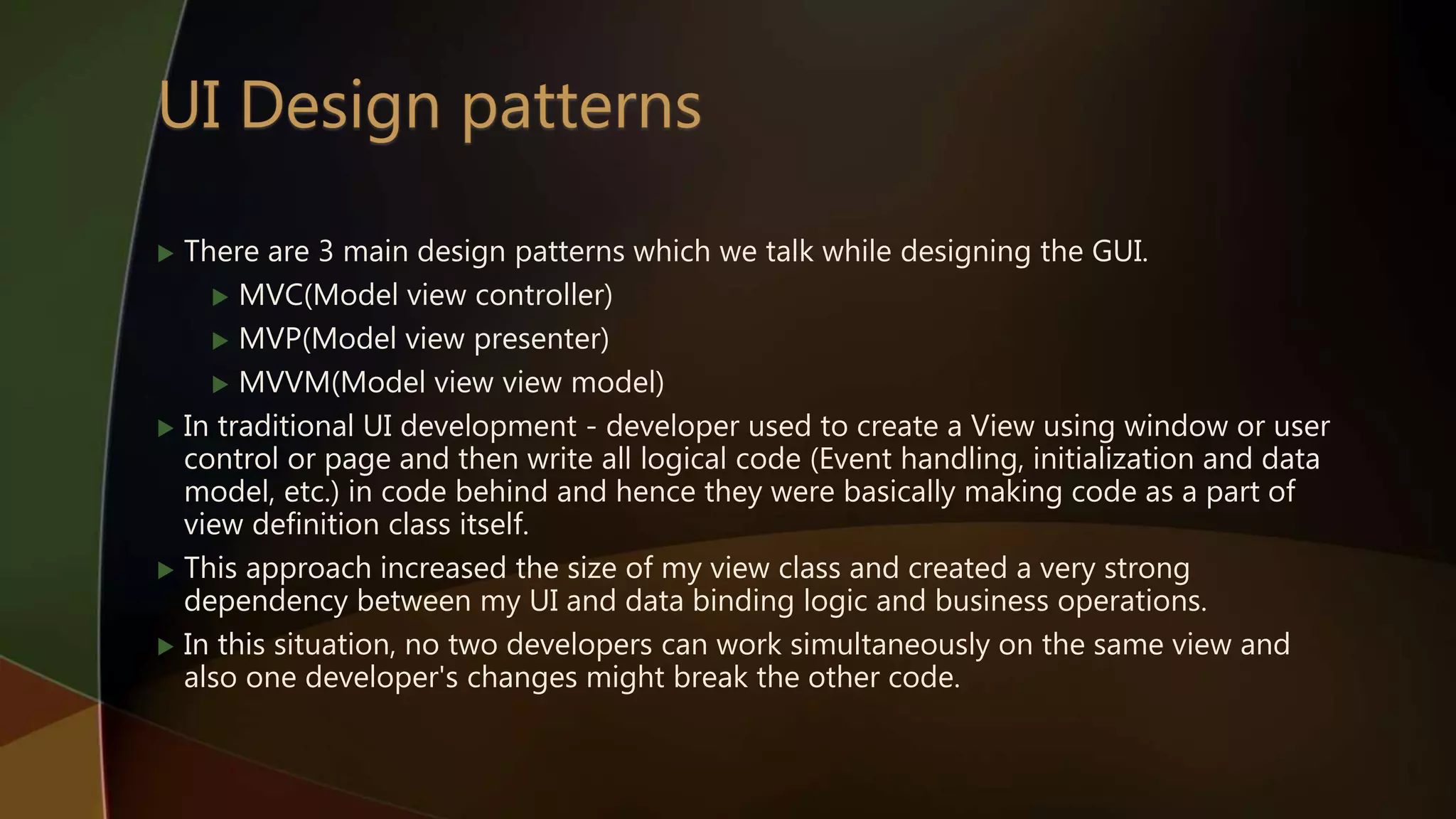  There are 3 main design patterns which we talk while designing the GUI.
 MVC(Model view controller)
 MVP(Model view presenter)
 MVVM(Model view view model)
 In traditional UI development - developer used to create a View using window or user
control or page and then write all logical code (Event handling, initialization and data
model, etc.) in code behind and hence they were basically making code as a part of
view definition class itself.
 This approach increased the size of my view class and created a very strong
dependency between my UI and data binding logic and business operations.
 In this situation, no two developers can work simultaneously on the same view and
also one developer's changes might break the other code.
 