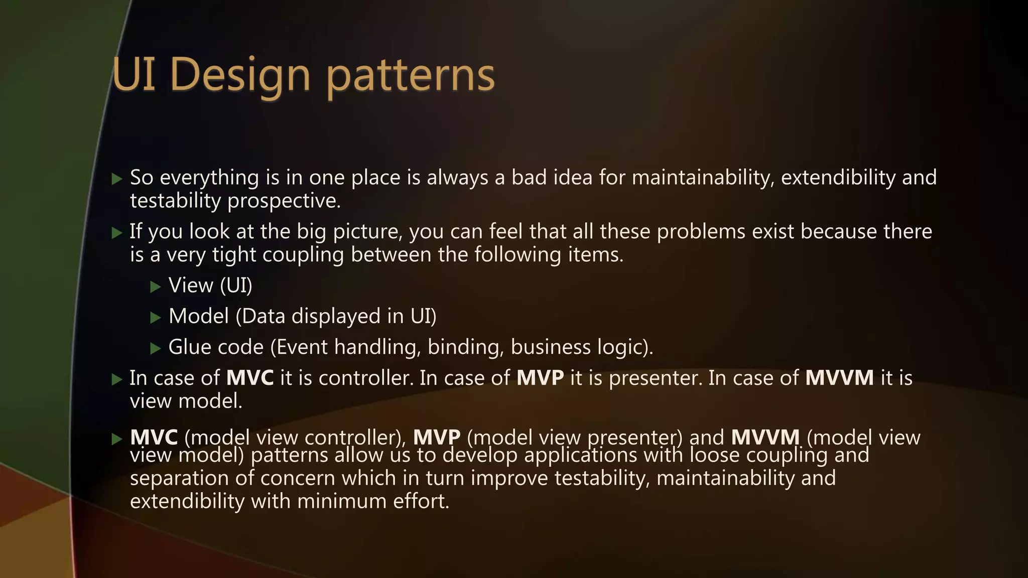  So everything is in one place is always a bad idea for maintainability, extendibility and
testability prospective.
 If you look at the big picture, you can feel that all these problems exist because there
is a very tight coupling between the following items.
 View (UI)
 Model (Data displayed in UI)
 Glue code (Event handling, binding, business logic).
 In case of MVC it is controller. In case of MVP it is presenter. In case of MVVM it is
view model.
 MVC (model view controller), MVP (model view presenter) and MVVM (model view
view model) patterns allow us to develop applications with loose coupling and
separation of concern which in turn improve testability, maintainability and
extendibility with minimum effort.
 
