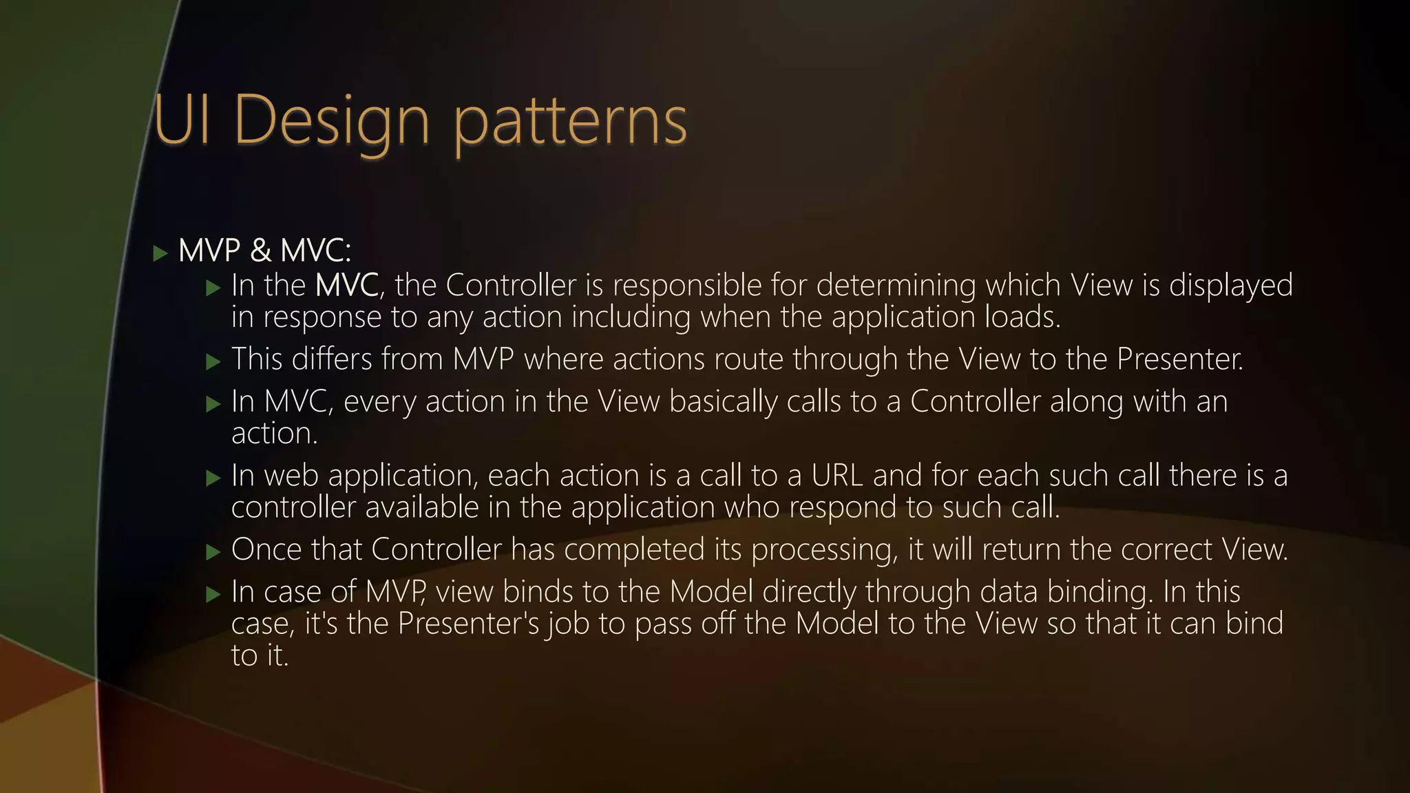  MVP & MVC:
 In the MVC, the Controller is responsible for determining which View is displayed
in response to any action including when the application loads.
 This differs from MVP where actions route through the View to the Presenter.
 In MVC, every action in the View basically calls to a Controller along with an
action.
 In web application, each action is a call to a URL and for each such call there is a
controller available in the application who respond to such call.
 Once that Controller has completed its processing, it will return the correct View.
 In case of MVP, view binds to the Model directly through data binding. In this
case, it's the Presenter's job to pass off the Model to the View so that it can bind
to it.
 