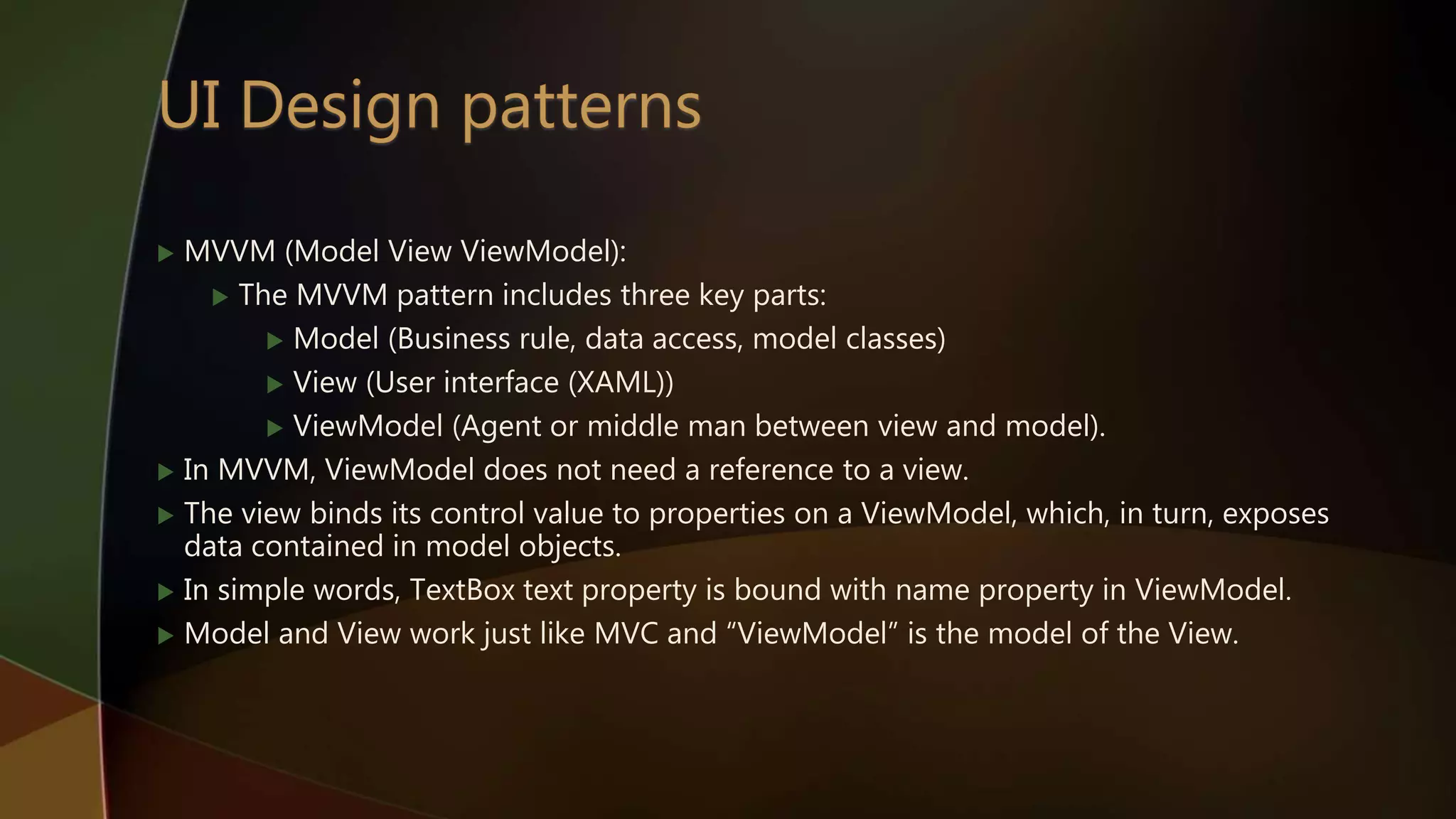  MVVM (Model View ViewModel):
 The MVVM pattern includes three key parts:
 Model (Business rule, data access, model classes)
 View (User interface (XAML))
 ViewModel (Agent or middle man between view and model).
 In MVVM, ViewModel does not need a reference to a view.
 The view binds its control value to properties on a ViewModel, which, in turn, exposes
data contained in model objects.
 In simple words, TextBox text property is bound with name property in ViewModel.
 Model and View work just like MVC and “ViewModel” is the model of the View.
 