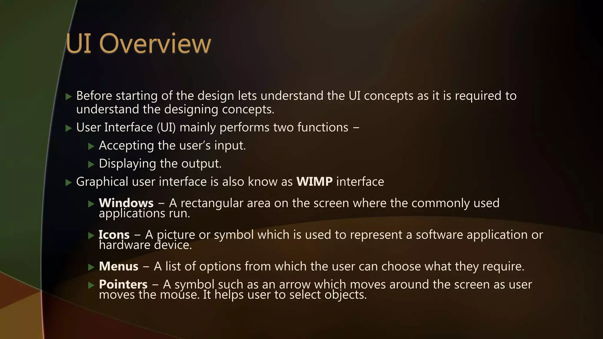  Before starting of the design lets understand the UI concepts as it is required to
understand the designing concepts.
 User Interface (UI) mainly performs two functions −
 Accepting the user’s input.
 Displaying the output.
 Graphical user interface is also know as WIMP interface
 Windows − A rectangular area on the screen where the commonly used
applications run.
 Icons − A picture or symbol which is used to represent a software application or
hardware device.
 Menus − A list of options from which the user can choose what they require.
 Pointers − A symbol such as an arrow which moves around the screen as user
moves the mouse. It helps user to select objects.
 
