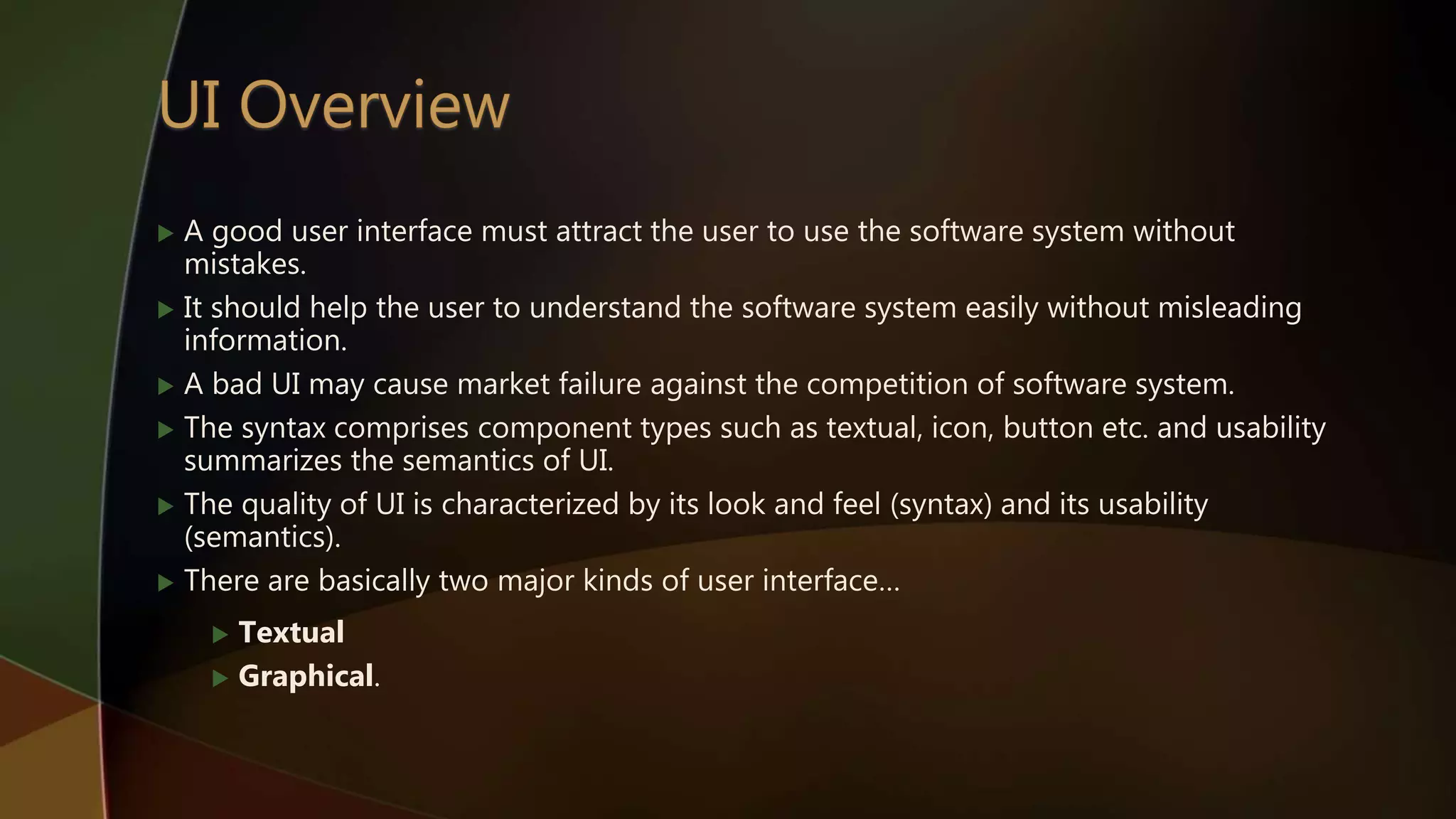  A good user interface must attract the user to use the software system without
mistakes.
 It should help the user to understand the software system easily without misleading
information.
 A bad UI may cause market failure against the competition of software system.
 The syntax comprises component types such as textual, icon, button etc. and usability
summarizes the semantics of UI.
 The quality of UI is characterized by its look and feel (syntax) and its usability
(semantics).
 There are basically two major kinds of user interface…
 Textual
 Graphical.
 