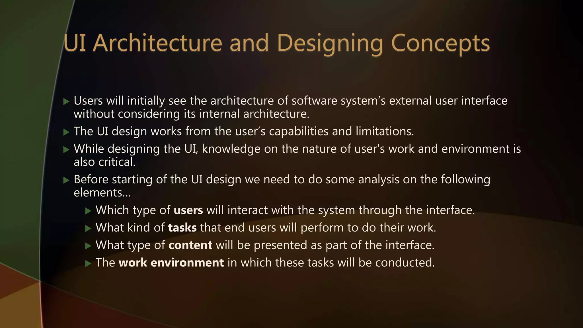  Users will initially see the architecture of software system’s external user interface
without considering its internal architecture.
 The UI design works from the user’s capabilities and limitations.
 While designing the UI, knowledge on the nature of user's work and environment is
also critical.
 Before starting of the UI design we need to do some analysis on the following
elements…
 Which type of users will interact with the system through the interface.
 What kind of tasks that end users will perform to do their work.
 What type of content will be presented as part of the interface.
 The work environment in which these tasks will be conducted.
 