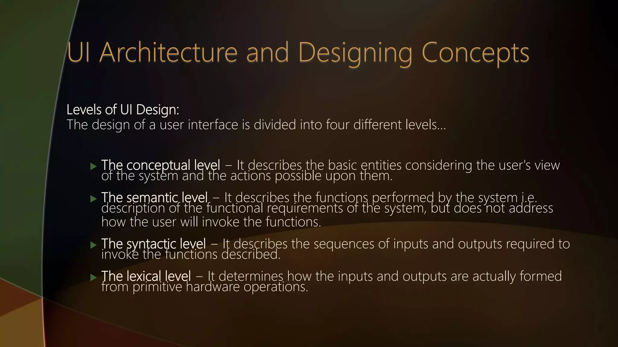 Levels of UI Design:
The design of a user interface is divided into four different levels…
 The conceptual level − It describes the basic entities considering the user's view
of the system and the actions possible upon them.
 The semantic level − It describes the functions performed by the system i.e.
description of the functional requirements of the system, but does not address
how the user will invoke the functions.
 The syntactic level − It describes the sequences of inputs and outputs required to
invoke the functions described.
 The lexical level − It determines how the inputs and outputs are actually formed
from primitive hardware operations.
 
