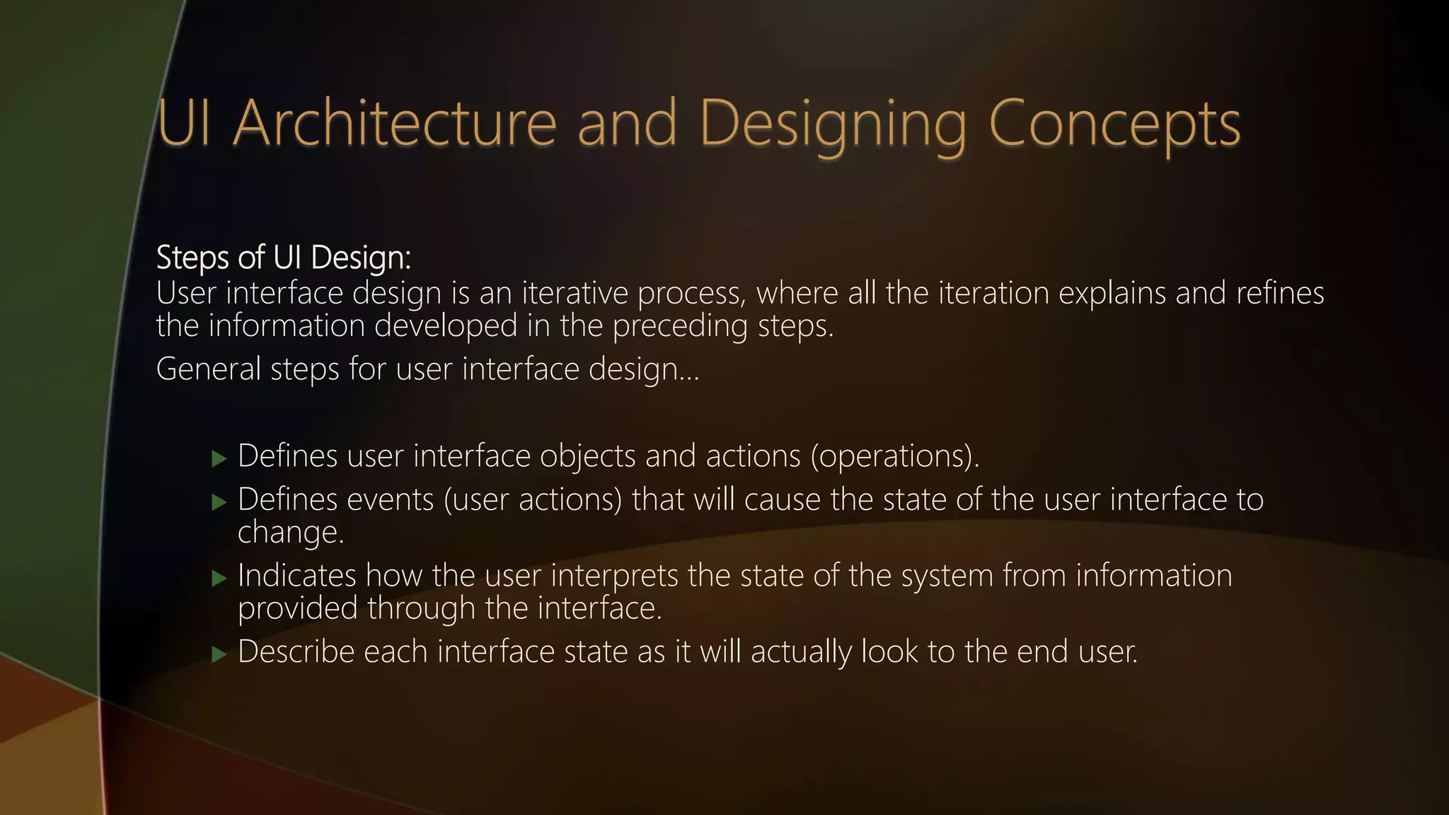 Steps of UI Design:
User interface design is an iterative process, where all the iteration explains and refines
the information developed in the preceding steps.
General steps for user interface design…
 Defines user interface objects and actions (operations).
 Defines events (user actions) that will cause the state of the user interface to
change.
 Indicates how the user interprets the state of the system from information
provided through the interface.
 Describe each interface state as it will actually look to the end user.
 