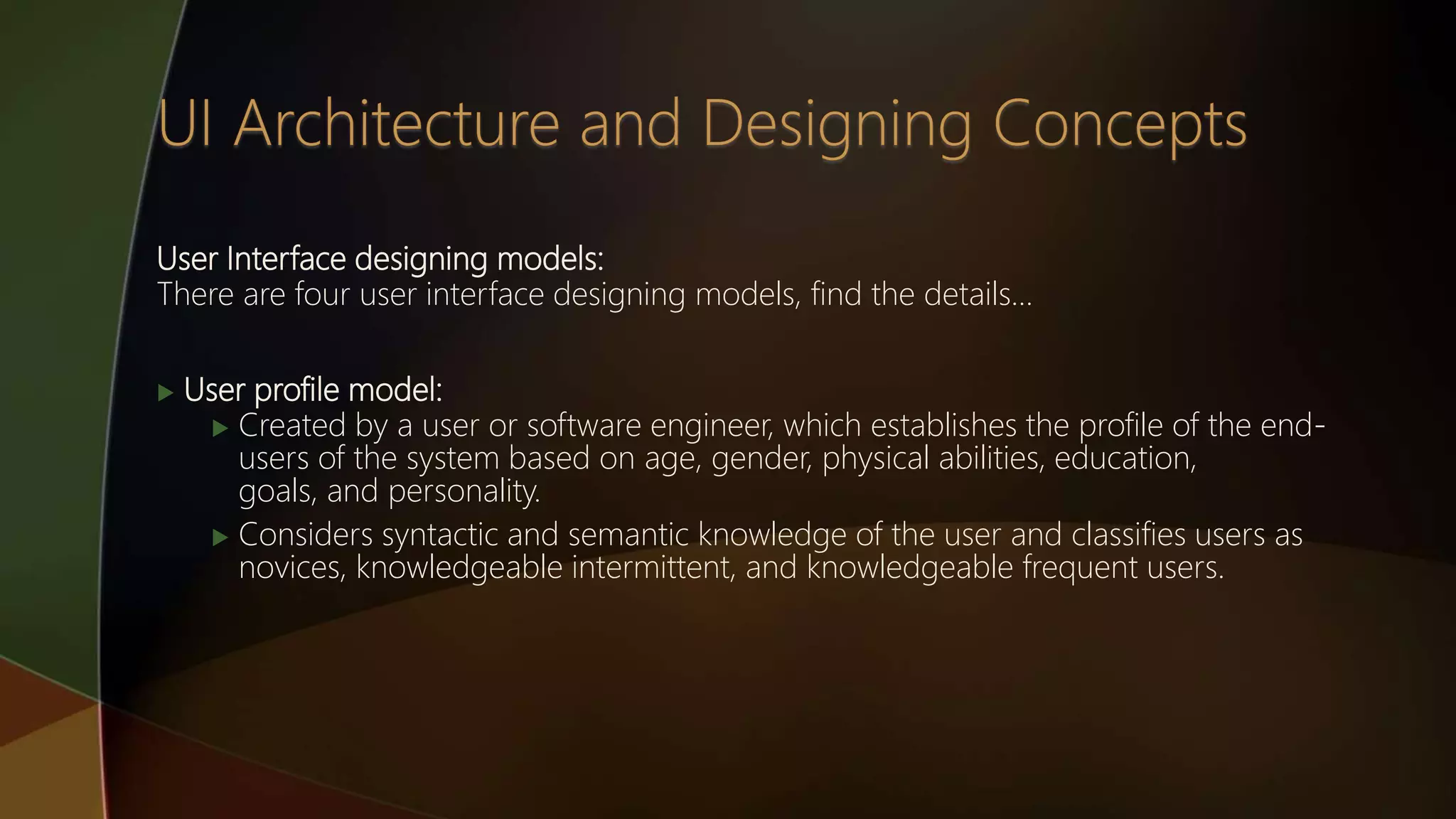 User Interface designing models:
There are four user interface designing models, find the details…
 User profile model:
 Created by a user or software engineer, which establishes the profile of the end-
users of the system based on age, gender, physical abilities, education,
goals, and personality.
 Considers syntactic and semantic knowledge of the user and classifies users as
novices, knowledgeable intermittent, and knowledgeable frequent users.
 