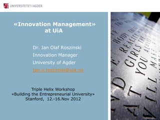 «Innovation Management»
         at UiA


          Dr. Jan Olaf Roszinski
          Innovation Manager
          University of Agder
          jan.o.roszinski@uia.no



          Triple Helix Workshop
«Building the Entrepreneurial University»
       Stanford, 12.-16.Nov 2012
 