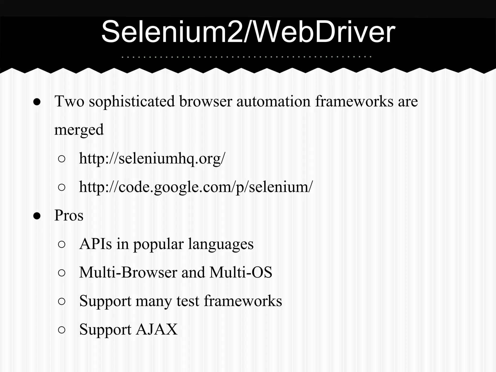 Selenium2/WebDriver

● Two sophisticated browser automation frameworks are
   merged
   ○ http://seleniumhq.org/
   ○ http://code.google.com/p/selenium/
● Pros
   ○ APIs in popular languages
   ○ Multi-Browser and Multi-OS
   ○ Support many test frameworks
   ○ Support AJAX
 