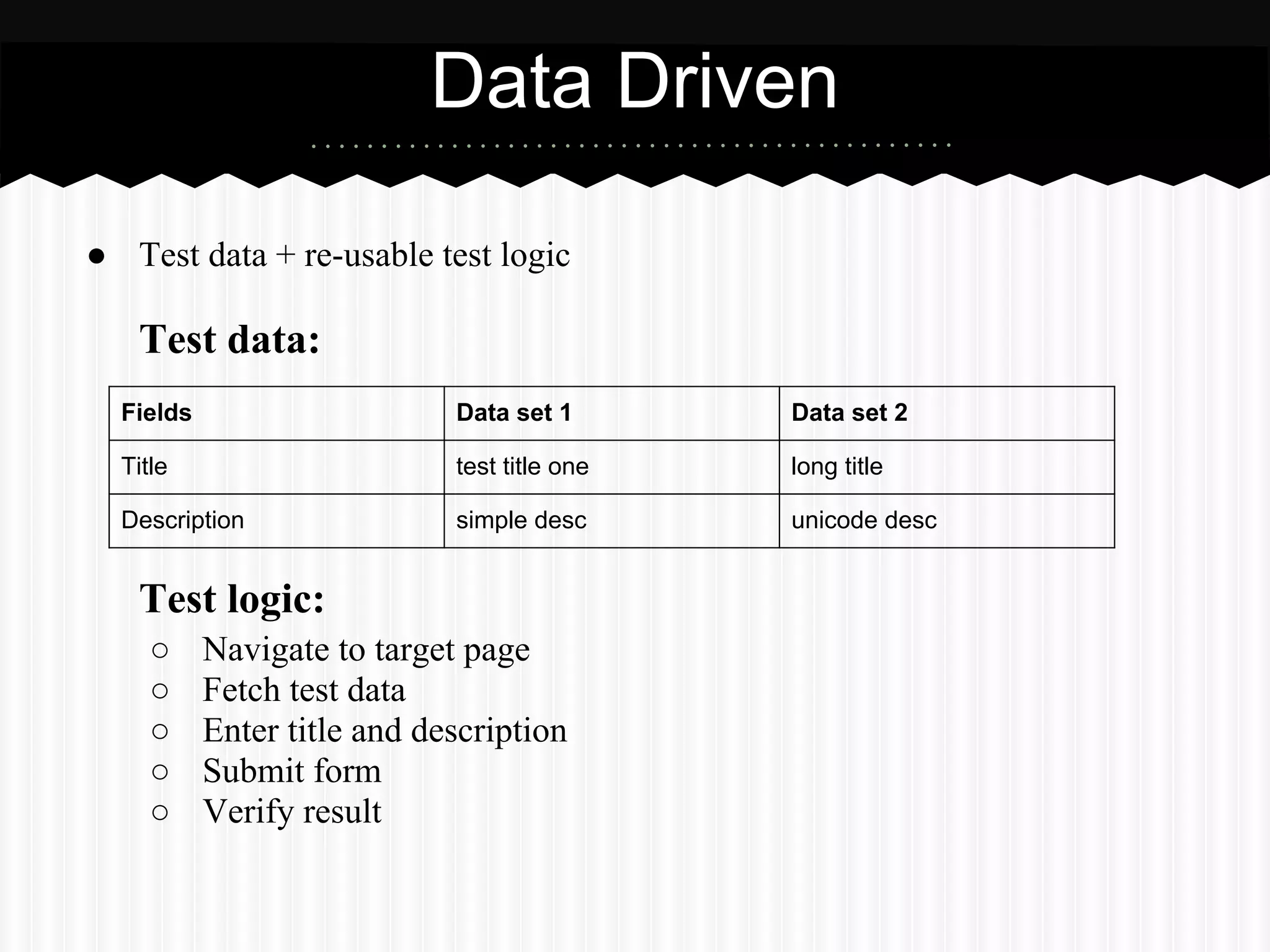 Data Driven

● Test data + re-usable test logic

   Test data:
  Fields                     Data set 1       Data set 2

  Title                      test title one   long title

  Description                simple desc      unicode desc


   Test logic:
     ○     Navigate to target page
     ○     Fetch test data
     ○     Enter title and description
     ○     Submit form
     ○     Verify result
 