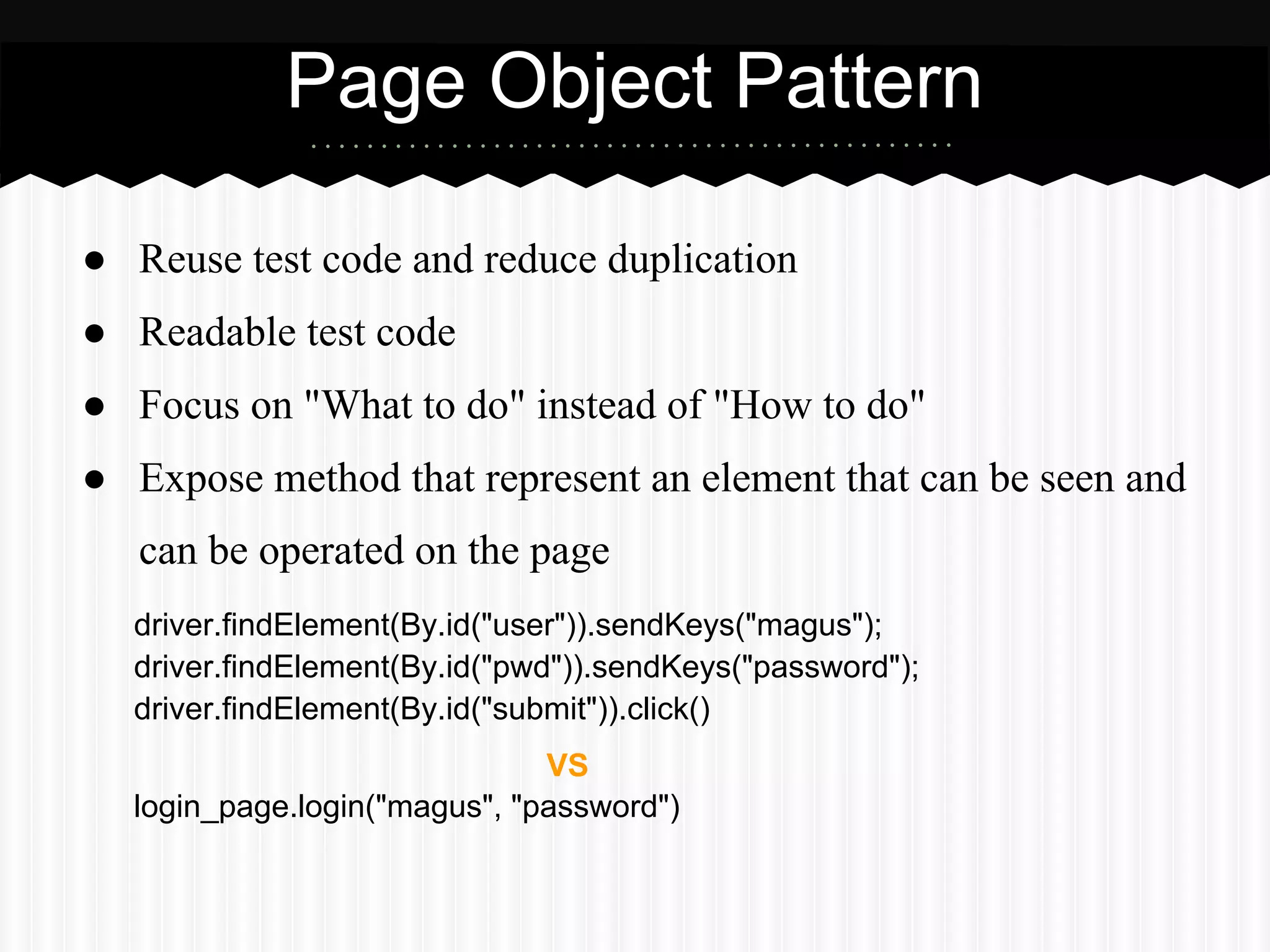 Page Object Pattern

● Reuse test code and reduce duplication
● Readable test code
● Focus on "What to do" instead of "How to do"
● Expose method that represent an element that can be seen and
   can be operated on the page
  driver.findElement(By.id("user")).sendKeys("magus");
  driver.findElement(By.id("pwd")).sendKeys("password");
  driver.findElement(By.id("submit")).click()
                              VS
  login_page.login("magus", "password")
 