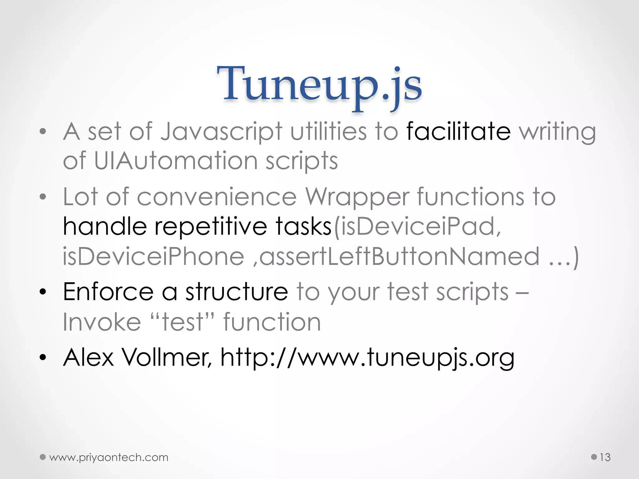 Tuneup.js •  A set of Javascript utilities to facilitate writing of UIAutomation scripts •  Lot of convenience Wrapper functions to handle repetitive tasks(isDeviceiPad, isDeviceiPhone ,assertLeftButtonNamed …) •  Enforce a structure to your test scripts – Invoke “test” function •  Alex Vollmer, http://www.tuneupjs.org www.priyaontech.com 13 