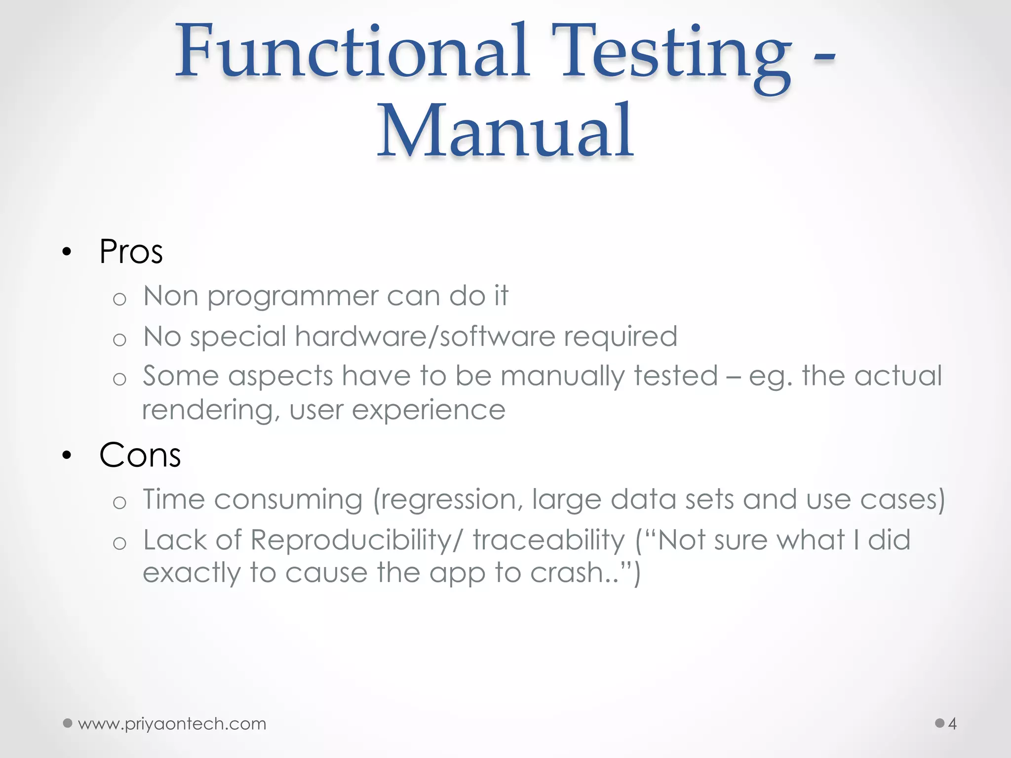 Functional  Testing  -­‐‑   Manual •  Pros o  Non programmer can do it o  No special hardware/software required o  Some aspects have to be manually tested – eg. the actual rendering, user experience •  Cons o  Time consuming (regression, large data sets and use cases) o  Lack of Reproducibility/ traceability (“Not sure what I did exactly to cause the app to crash..”) www.priyaontech.com 4 