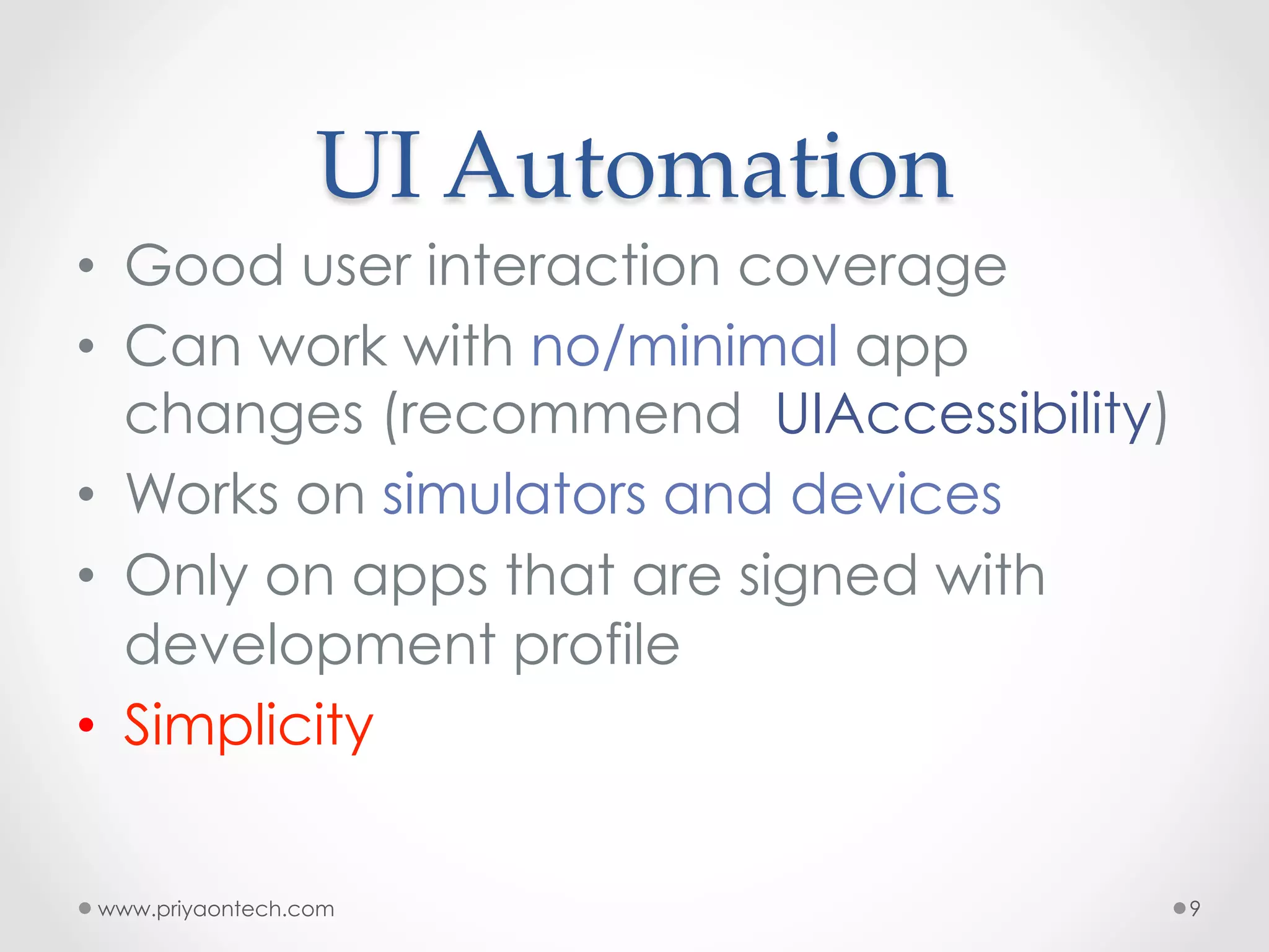 UI  Automation •  Good user interaction coverage •  Can work with no/minimal app changes (recommend UIAccessibility) •  Works on simulators and devices •  Only on apps that are signed with development profile •  Simplicity www.priyaontech.com 9 