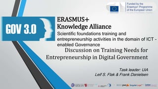 ERASMUS+
Knowledge Alliance
Scientific foundations training and
entrepreneurship activities in the domain of ICT –
enabled Governance
Discussion on Training Needs for
Entrepreneurship in Digital Government
Task leader: UiA
Leif S. Flak & Frank Danielsen
 