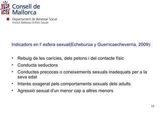 Indicadors en l' esfera sexual(Echeburúa y Guerricaecheverría, 2009):


• Rebuig de les carícies, dels petons i del contacte físic
• Conducta seductora
• Conductes precoces o coneixements sexuals inadequats per a la
  seva edat
• Interès exagerat pels comportaments sexuals dels adults
• Agressió sexual d'un menor cap a altres menors


                                                                    10
 