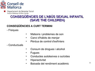 CONSEQÜÈNCIES DE L'ABÚS SEXUAL INFANTIL
            (SAVE THE CHILDREN)
CONSEQÜÈNCIES A CURT TERMINI
- Físiques
                •   Malsons i problemes de son
                •   Canvi d'hàbits de menjar
                •   Pèrdua de control d'esfínters
- Conductuals
                •   Consum de drogues i alcohol
                •   Fugues
                •   Conductes autolesives o suïcides
                •   Hiperactivitat
                                                       11
                •   Baixada del rendiment acadèmic
 