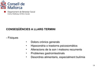 CONSEQÜÈNCIES A LLARG TERMINI


- Físiques
             •   Dolors crònics generals
             •   Hipocondria o trastorns psicosomàtics
             •   Alteracions de la son i malsons recurrents
             •   Problemes gastrointestinals
             •   Desordres alimentaris, especialment bulímia

                                                               14
 